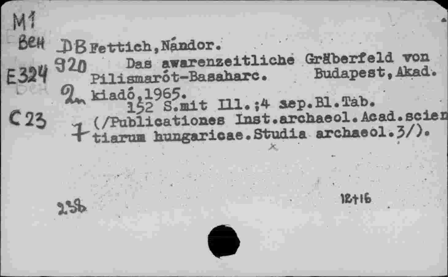 ﻿бен
єзач
L
С25
В Ре trtieh, Sandor.
920 Das awarenzeltlicbe Gräberfeld топ Pilismar ô t-Basaharc.	Budapest, Akad.
kiado,1965.
152 S.mit Ill.j4 дер.Bl.Tab.
(/Publicattones Inst.arcbaeol.Acad.всієї « tlarun hungaricae.Studla archaeol.J/).

l&tlt